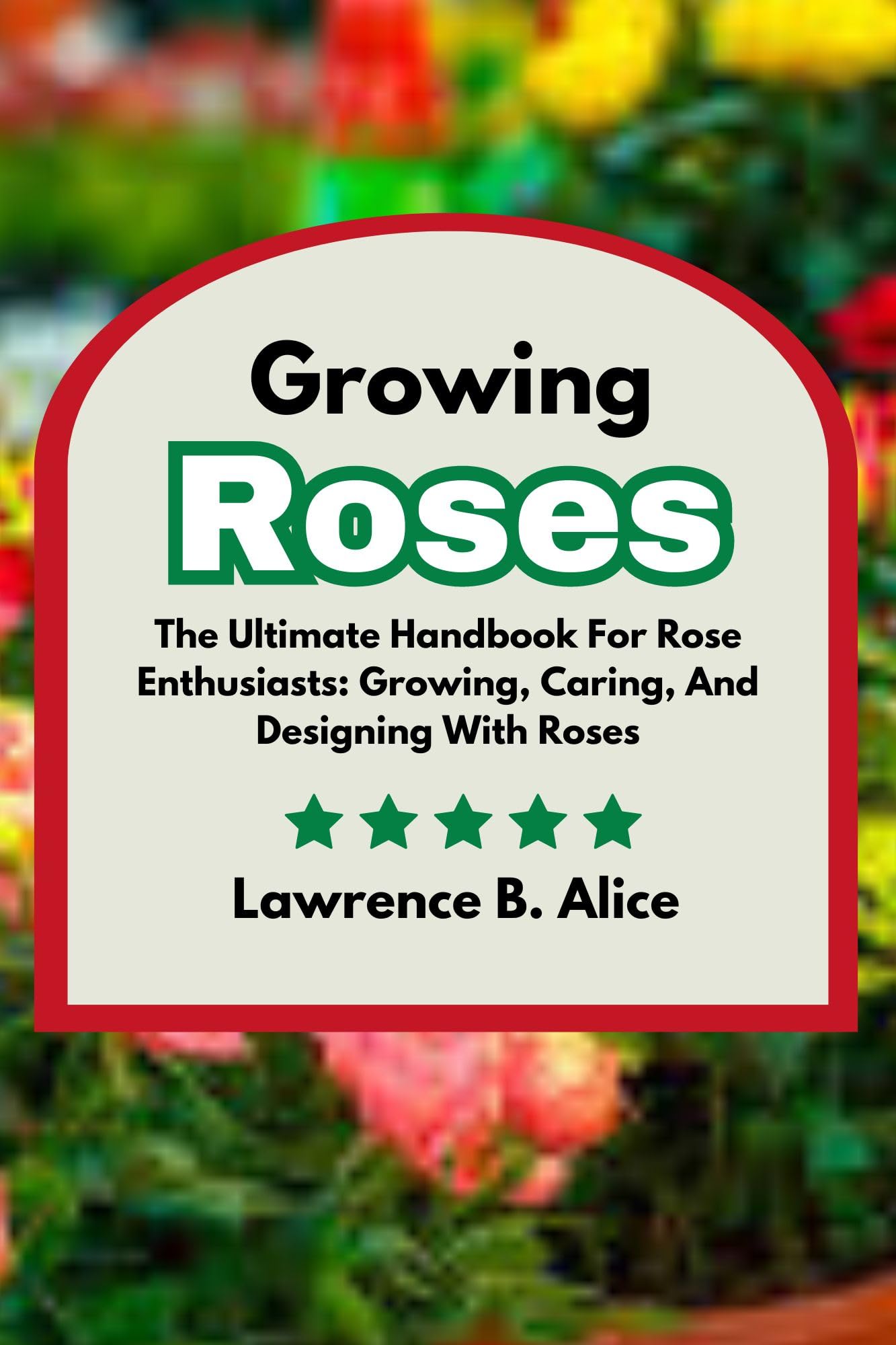 Growing Roses: The Ultimate Handbook for Rose Enthusiasts - Planting, Care & Garden Design Tips | Perfect for Home Gardens, Landscaping & Floral Arrangements