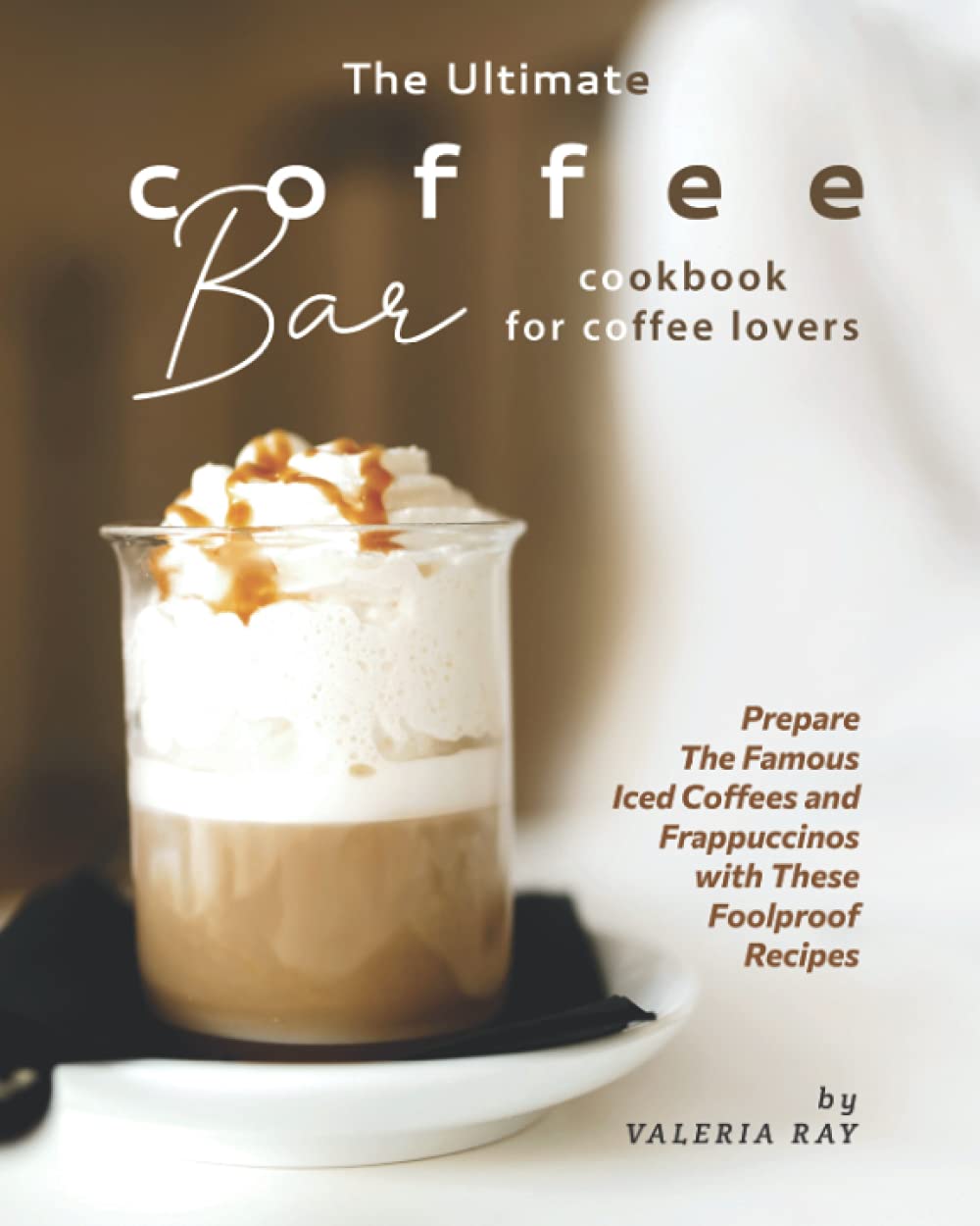 The Ultimate Coffee Bar Cookbook for Coffee Lovers: Easy Recipes for Famous Iced Coffees & Frappuccinos - Perfect for Home Baristas, Coffee Shops & Entertaining Guests