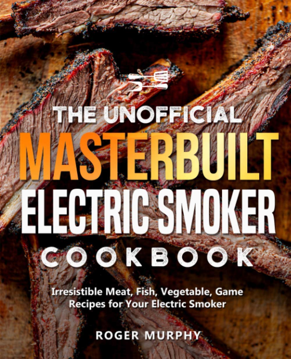 The Unofficial Masterbuilt Electric Smoker Cookbook: 100+ Irresistible BBQ Recipes for Meat, Fish, Vegetables & Game - Perfect for Backyard Grilling, Tailgating & Outdoor Cooking