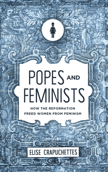 Popes and Feminists: How the Reformation Liberates Women from Feminism - Exploring Historical Perspectives on Gender and Religion
