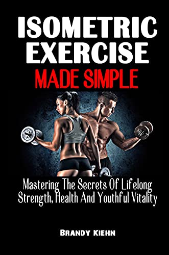 The Complete Guide to Isometric Exercises for Strength, Health & Youthful Vitality - Build Muscle at Home or Gym with Simple Isometric Workouts