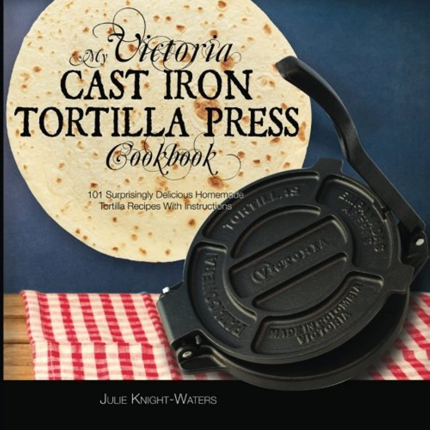 Victoria Cast Iron Tortilla Press Cookbook: 101 Easy Homemade Tortilla Recipes with Step-by-Step Instructions - Perfect for Mexican Cuisine, Taco Nights & Family Gatherings